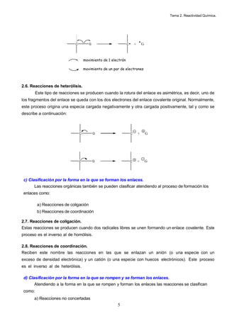 Tema 2. Reactividad Química.
5
2.6. Reacciones de heterólisis.
Este tipo de reacciones se producen cuando la rotura del enlace es asimétrica, es decir, uno de
los fragmentos del enlace se queda con los dos electrones del enlace covalente original. Normalmente,
este proceso origina una especia cargada negativamente y otra cargada positivamente, tal y como se
describe a continuación:
c) Clasificación por la forma en la que se forman los enlaces.
Las reacciones orgánicas también se pueden clasificar atendiendo al proceso de formación los
enlaces como:
a) Reacciones de coligación
b) Reacciones de coordinación
2.7. Reacciones de coligación.
Estas reacciones se producen cuando dos radicales libres se unen formando un enlace covalente. Este
proceso es el inverso al de homólisis.
2.8. Reacciones de coordinación.
Reciben este nombre las reacciones en las que se enlazan un anión (o una especie con un
exceso de densidad electrónica) y un catión (o una especie con huecos electrónicos). Este proceso
es el inverso al de heterólisis.
d) Clasificación por la forma en la que se rompen y se forman los enlaces.
Atendiendo a la forma en la que se rompen y forman los enlaces las reacciones se clasifican
como:
a) Reacciones no concertadas
C G C + G
movimiento de 1 electrón
movimiento de un par de electrones
C G C + G
C G C + G
 