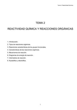 Tema 2. Reactividad Química.
1
TEMA 2
REACTIVIDAD QUÍMICA Y REACCIONES ORGÁNICAS
1. Introducción.
2. Tipos de reacciones orgánicas.
3. Reacciones características de los grupos funcionales.
4. Características de las reacciones orgánicas.
5. Mecanismos de reacción.
6. Diagramas de energía de reacción.
7. Intermedios de reacción.
8. Nucleófilos y electrófilos.
 