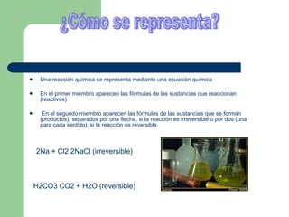 Una reacción química se representa mediante una ecuación química En el primer miembro aparecen las fórmulas de las sustancias que reaccionan (reactivos) En el segundo miembro aparecen las fórmulas de las sustancias que se forman (productos), separados por una flecha, si la reacción es irreversible o por dos (una para cada sentido), si la reacción es reversible. 2Na + Cl2 2NaCl (irreversible) H2CO3 CO2 + H2O (reversible) ¿Cómo se representa? 
