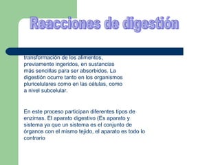 La  digestión  es el proceso de transformación de los alimentos, previamente ingeridos, en sustancias más sencillas para ser absorbidos. La digestión ocurre tanto en los organismos pluricelulares como en las células, como a nivel subcelular.  Reacciones de digestión En este proceso participan diferentes tipos de enzimas. El aparato digestivo (Es aparato y sistema ya que un sistema es el conjunto de órganos con el mismo tejido, el aparato es todo lo contrario  