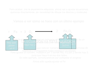 Para acabar, con la experiencia adquirida, ahora vas a ajustar ecuaciones químicas directamente, sin necesidad de dibujar los átomos y moléculas Vamos a ver como se hace con un último ejemplo 4 Fe + 3 O 2 2 Fe 2 O 3 Todo lo que hay que hacer es comparar el número de átomos de un tipo en los reactivos y en los productos. Si no son iguales, habrá que colocar números delante de las fórmulas de reactivos y compuestos hasta conseguir igualarlos. En este ejemplo, comenzaremos por comparar el oxígeno Aquí hay 2 Aquí hay 3 Para igualar el número, multiplico por 3 donde hay 2 y por 2 donde hay 3, para que haya 6 en los dos lados. Ahora sólo queda ajustar el Fe Aquí hay  2x2=4 Hay que  poner un 4 LA ECUACIÓN YA ESTÁ AJUSTADA 