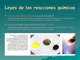 Leyes de las reacciones químicas Ley de conservación de la masa  (Ley de Lavoisier) “ La suma de las masas de los reactivos es igual a la suma de las masas de los productos de la reacción, es decir, en una reacción química la masa se mantiene constante.” Ley de las proporciones definidas (Ley de  Proust ) “ Cuando dos o más elementos se combinan para formar un determinado compuesto, siempre lo hacen mediante la misma relación constante entre sus masas.” 