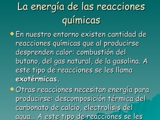 La energía de las reacciones químicas En nuestro entorno existen cantidad de reacciones químicas que al producirse desprenden calor: combustión del butano, del gas natural, de la gasolina. A este tipo de reacciones se les llama  exotérmicas. Otras reacciones necesitan energía para producirse: descomposición térmica del carbonato de calcio, electrolisis del agua… A este tipo de reacciones se les llama  endotérmicas. 