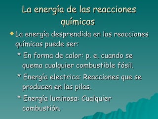 La energía de las reacciones químicas   La energía desprendida en las reacciones químicas puede ser: * En forma de calor: p. e. cuando se quema cualquier combustible fósil. * Energía electrica: Reacciones que se producen en las pilas. * Energía luminosa: Cualquier combustión. 