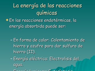 La energía de las reacciones químicas   En las reacciones endotérmicas, la energía absorbida puede ser: En forma de calor: Calentamiento de hierro y azufre para dar sulfuro de hierro (II). Energía eléctrica: Electrolisis del agua. Energía luminosa: Fotosíntesis 