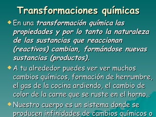 Transformaciones químicas En una  transformación química   las propiedades y por lo tanto la naturaleza de las sustancias que reaccionan (reactivos) cambian, formándose nuevas sustancias (productos). A tu alrededor puedes ver ver muchos cambios químicos, formación de herrumbre, el gas de la cocina ardiendo, el cambio de color de la carne que se ruste en el horno…  Nuestro cuerpo es un sistema donde se producen infinidades de cambios químicos o reacciones químicas. 
