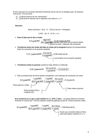 Solución:
Ácido clorhídrico + Zinc  Cloruro de zinc + Hidrógeno
2 HCl + Zn  Zn Cl 2 + H 2
• Pasa el dato que te dan a moles:
• Transforma ahora los moles del dato en moles de la incógnita leyendo el correspondiente
factor de conversión en la ecuación ajustada
• Transforma moles en gramos usando la masa atómica o molecular:
• Esto se puede hacer de forma directa “empatando” unos factores de conversión con otros:
Si la sustancia es un gas y está medido en c.n. (00
C y 1atm) , se puede obtener el volumen
teniendo en cuenta que 1 mol de cualquier sustancia gaseosa ocupa 22, 4 litros (volumen molar)
4
Para plantear este factor de conversión debes
obtener la masa molecular del compuesto.
El zinc reacciona con el ácido clorhídrico formando cloruro de zinc e hidrógeno gas. Si hacemos
reaccionar 6,0 g de ácido:
d) ¿Cuántos gramos de zinc reaccionan?
e) ¿Cuál sería el volumen de H2 obtenido si se mide en c. n.?
Lee el factor en la ecuación ajustada
Factor que convierte moles en litros
(sólo para gases medidos en c.n.)
Pasa gramos a moles
Pasa de dato (HCl) a
incógnita (Zn)
Pasa moles a gramos
0,16 moles deHCl
1mol de Zn
2 moldeHC
0,08 moles de Zn
l
=
6,0 g deHCl
1mol HCl
36,5 gde HCl
0,16 moles de HCl=
0,08 molesde Zn
65,4 g de Zn
1 mol de Zn
5,2 g de Zn=
6,0 g deHCl
1mol HCl
36,5 gde HCl
1 mol Zn
2 moles HC
65,4 g Zn
l 1 mol Zn
5,2 g de Zn=
6,0 g deHCl
1mol HCl
36,5 gde HCl
21 mol H
2 moles HC 2
22,4 litros
l 1 mol H
21,84 litros de H=
 