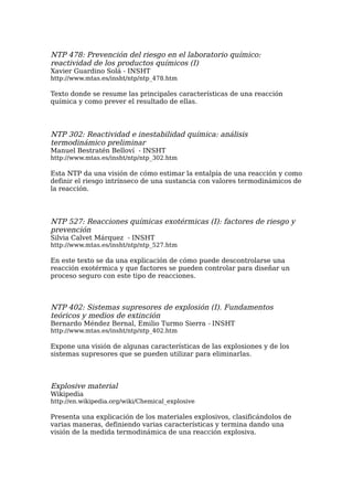 NTP 478: Prevención del riesgo en el laboratorio químico:
reactividad de los productos químicos (I)
Xavier Guardino Solá - INSHT
http://www.mtas.es/insht/ntp/ntp_478.htm

Texto donde se resume las principales características de una reacción
química y como prever el resultado de ellas.




NTP 302: Reactividad e inestabilidad química: análisis
termodinámico preliminar
Manuel Bestratén Belloví - INSHT
http://www.mtas.es/insht/ntp/ntp_302.htm

Esta NTP da una visión de cómo estimar la entalpía de una reacción y como
definir el riesgo intrínseco de una sustancia con valores termodinámicos de
la reacción.




NTP 527: Reacciones químicas exotérmicas (I): factores de riesgo y
prevención
Silvia Calvet Márquez - INSHT
http://www.mtas.es/insht/ntp/ntp_527.htm

En este texto se da una explicación de cómo puede descontrolarse una
reacción exotérmica y que factores se pueden controlar para diseñar un
proceso seguro con este tipo de reacciones.



NTP 402: Sistemas supresores de explosión (I). Fundamentos
teóricos y medios de extinción
Bernardo Méndez Bernal, Emilio Turmo Sierra - INSHT
http://www.mtas.es/insht/ntp/ntp_402.htm

Expone una visión de algunas características de las explosiones y de los
sistemas supresores que se pueden utilizar para eliminarlas.



Explosive material
Wikipedia
http://en.wikipedia.org/wiki/Chemical_explosive

Presenta una explicación de los materiales explosivos, clasificándolos de
varias maneras, definiendo varias características y termina dando una
visión de la medida termodinámica de una reacción explosiva.
 