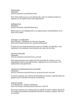 Detonation
Wikipedia
http://en.wikipedia.org/wiki/Detonation

Este texto explica que es una detonación, como se pueden producir y
algunas de sus aplicaciones más importantes.


Deflagration
Wikipedia
http://en.wikipedia.org/wiki/Deflagration

Define que es una deflagración y sus aplicaciones, extendiéndose en la
física de la llama.




El fuego o combustión
Félix Esparza – Bomberos de Navarra (España)
http://www.bomberosdenavarra.com/manual/fuego.pdf

El texto da una visión general de lo que es el fuego, un incendio y una
explosión y las distintas características de cada una de ellas.


Acetone Peroxide
Wikipedia
http://en.wikipedia.org/wiki/Acetone_peroxide

Este texto presenta una explicación del peróxido de acetona con sus
propiedades físicas más importantes, algunas de sus reacciones y sus
aplicaciones más generales.


Chemical synthesis/Acetone peroxide
Wikibooks
http://en.wikibooks.org/wiki/Chemical_synthesis/Acetone_peroxide

El escrito propone una síntesis del peróxido de acetona, especificando los
peligros que se pueden encontrar al realizarla.


Sodium Amide
F. W. Bergstrom - Organic Syntheses
http://www.orgsyn.org/orgsyn/prep.asp?prep=cv3p0778

Este texto propone una síntesis para la amida de sodio y refleja alguno de
los riesgos que pueden presentarse durante la síntesis y alguna reacción
secundaria.
 