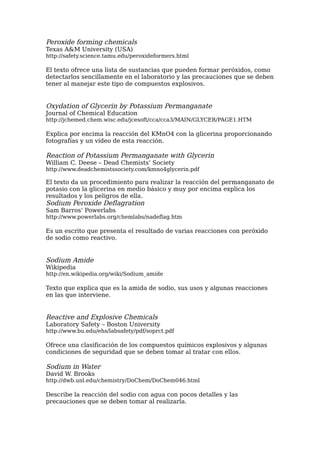 Peroxide forming chemicals
Texas A&M University (USA)
http://safety.science.tamu.edu/peroxideformers.html

El texto ofrece una lista de sustancias que pueden formar peróxidos, como
detectarlos sencillamente en el laboratorio y las precauciones que se deben
tener al manejar este tipo de compuestos explosivos.


Oxydation of Glycerin by Potassium Permanganate
Journal of Chemical Education
http://jchemed.chem.wisc.edu/jcesoft/cca/cca3/MAIN/GLYCER/PAGE1.HTM

Explica por encima la reacción del KMnO4 con la glicerina proporcionando
fotografías y un vídeo de esta reacción.

Reaction of Potassium Permanganate with Glycerin
William C. Deese – Dead Chemists’ Society
http://www.deadchemistssociety.com/kmno4glycerin.pdf

El texto da un procedimiento para realizar la reacción del permanganato de
potasio con la glicerina en medio básico y muy por encima explica los
resultados y los peligros de ella.
Sodium Peroxide Deflagration
Sam Barros’ Powerlabs
http://www.powerlabs.org/chemlabs/nadeflag.htm

Es un escrito que presenta el resultado de varias reacciones con peróxido
de sodio como reactivo.


Sodium Amide
Wikipedia
http://en.wikipedia.org/wiki/Sodium_amide

Texto que explica que es la amida de sodio, sus usos y algunas reacciones
en las que interviene.


Reactive and Explosive Chemicals
Laboratory Safety – Boston University
http://www.bu.edu/ehs/labsafety/pdf/soprct.pdf

Ofrece una clasificación de los compuestos químicos explosivos y algunas
condiciones de seguridad que se deben tomar al tratar con ellos.

Sodium in Water
David W. Brooks
http://dwb.unl.edu/chemistry/DoChem/DoChem046.html

Describe la reacción del sodio con agua con pocos detalles y las
precauciones que se deben tomar al realizarla.
 