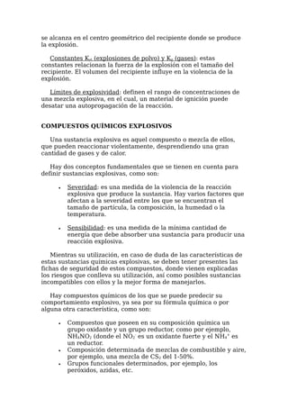 se alcanza en el centro geométrico del recipiente donde se produce
la explosión.

   Constantes Kst (explosiones de polvo) y Kg (gases): estas
constantes relacionan la fuerza de la explosión con el tamaño del
recipiente. El volumen del recipiente influye en la violencia de la
explosión.

   Límites de explosividad: definen el rango de concentraciones de
una mezcla explosiva, en el cual, un material de ignición puede
desatar una autopropagación de la reacción.


COMPUESTOS QUÍMICOS EXPLOSIVOS

   Una sustancia explosiva es aquel compuesto o mezcla de ellos,
que pueden reaccionar violentamente, desprendiendo una gran
cantidad de gases y de calor.

   Hay dos conceptos fundamentales que se tienen en cuenta para
definir sustancias explosivas, como son:

      •   Severidad: es una medida de la violencia de la reacción
          explosiva que produce la sustancia. Hay varios factores que
          afectan a la severidad entre los que se encuentran el
          tamaño de partícula, la composición, la humedad o la
          temperatura.

      •   Sensibilidad: es una medida de la mínima cantidad de
          energía que debe absorber una sustancia para producir una
          reacción explosiva.

   Mientras su utilización, en caso de duda de las características de
estas sustancias químicas explosivas, se deben tener presentes las
fichas de seguridad de estos compuestos, donde vienen explicadas
los riesgos que conlleva su utilización, así como posibles sustancias
incompatibles con ellos y la mejor forma de manejarlos.

   Hay compuestos químicos de los que se puede predecir su
comportamiento explosivo, ya sea por su fórmula química o por
alguna otra característica, como son:

      •   Compuestos que poseen en su composición química un
          grupo oxidante y un grupo reductor, como por ejemplo,
          NH4NO2 (donde el NO2- es un oxidante fuerte y el NH4+ es
          un reductor.
      •   Composición determinada de mezclas de combustible y aire,
          por ejemplo, una mezcla de CS2 del 1-50%.
      •   Grupos funcionales determinados, por ejemplo, los
          peróxidos, azidas, etc.
 