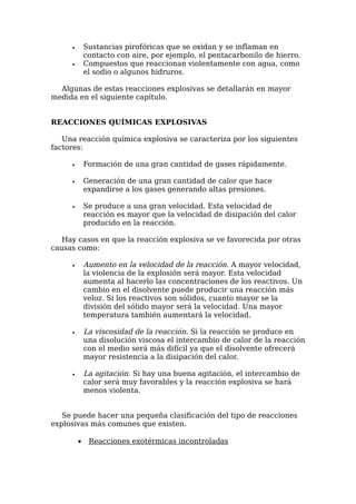 •       Sustancias pirofóricas que se oxidan y se inflaman en
             contacto con aire, por ejemplo, el pentacarbonilo de hierro.
     •       Compuestos que reaccionan violentamente con agua, como
             el sodio o algunos hidruros.

  Algunas de estas reacciones explosivas se detallarán en mayor
medida en el siguiente capítulo.


REACCIONES QUÍMICAS EXPLOSIVAS

   Una reacción química explosiva se caracteriza por los siguientes
factores:

     •       Formación de una gran cantidad de gases rápidamente.

     •       Generación de una gran cantidad de calor que hace
             expandirse a los gases generando altas presiones.

     •       Se produce a una gran velocidad. Esta velocidad de
             reacción es mayor que la velocidad de disipación del calor
             producido en la reacción.

   Hay casos en que la reacción explosiva se ve favorecida por otras
causas como:

     •       Aumento en la velocidad de la reacción. A mayor velocidad,
             la violencia de la explosión será mayor. Esta velocidad
             aumenta al hacerlo las concentraciones de los reactivos. Un
             cambio en el disolvente puede producir una reacción más
             veloz. Si los reactivos son sólidos, cuanto mayor se la
             división del sólido mayor será la velocidad. Una mayor
             temperatura también aumentará la velocidad.

     •       La viscosidad de la reacción. Si la reacción se produce en
             una disolución viscosa el intercambio de calor de la reacción
             con el medio será más difícil ya que el disolvente ofrecerá
             mayor resistencia a la disipación del calor.

     •       La agitación. Si hay una buena agitación, el intercambio de
             calor será muy favorables y la reacción explosiva se hará
             menos violenta.


   Se puede hacer una pequeña clasificación del tipo de reacciones
explosivas más comunes que existen.

         •    Reacciones exotérmicas incontroladas
 