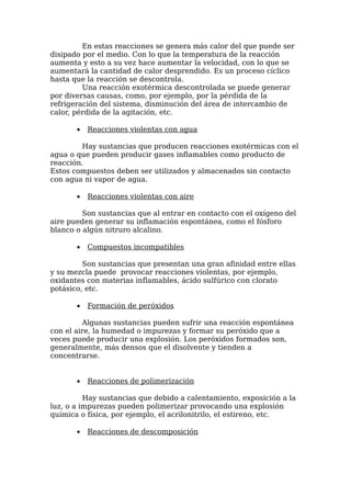 En estas reacciones se genera más calor del que puede ser
disipado por el medio. Con lo que la temperatura de la reacción
aumenta y esto a su vez hace aumentar la velocidad, con lo que se
aumentará la cantidad de calor desprendido. Es un proceso cíclico
hasta que la reacción se descontrola.
         Una reacción exotérmica descontrolada se puede generar
por diversas causas, como, por ejemplo, por la pérdida de la
refrigeración del sistema, disminución del área de intercambio de
calor, pérdida de la agitación, etc.

       •   Reacciones violentas con agua

        Hay sustancias que producen reacciones exotérmicas con el
agua o que pueden producir gases inflamables como producto de
reacción.
Estos compuestos deben ser utilizados y almacenados sin contacto
con agua ni vapor de agua.

       •   Reacciones violentas con aire

         Son sustancias que al entrar en contacto con el oxígeno del
aire pueden generar su inflamación espontánea, como el fósforo
blanco o algún nitruro alcalino.

       •   Compuestos incompatibles

         Son sustancias que presentan una gran afinidad entre ellas
y su mezcla puede provocar reacciones violentas, por ejemplo,
oxidantes con materias inflamables, ácido sulfúrico con clorato
potásico, etc.

       •   Formación de peróxidos

         Algunas sustancias pueden sufrir una reacción espontánea
con el aire, la humedad o impurezas y formar su peróxido que a
veces puede producir una explosión. Los peróxidos formados son,
generalmente, más densos que el disolvente y tienden a
concentrarse.


       •   Reacciones de polimerización

          Hay sustancias que debido a calentamiento, exposición a la
luz, o a impurezas pueden polimerizar provocando una explosión
química o física, por ejemplo, el acrilonitrilo, el estireno, etc.

       •   Reacciones de descomposición
 
