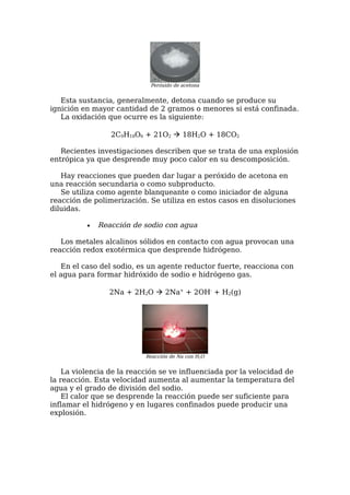 Peróxido de acetona


   Esta sustancia, generalmente, detona cuando se produce su
ignición en mayor cantidad de 2 gramos o menores si está confinada.
   La oxidación que ocurre es la siguiente:

                 2C9H18O6 + 21O2  18H2O + 18CO2

   Recientes investigaciones describen que se trata de una explosión
entrópica ya que desprende muy poco calor en su descomposición.

   Hay reacciones que pueden dar lugar a peróxido de acetona en
una reacción secundaria o como subproducto.
   Se utiliza como agente blanqueante o como iniciador de alguna
reacción de polimerización. Se utiliza en estos casos en disoluciones
diluidas.

          •   Reacción de sodio con agua

   Los metales alcalinos sólidos en contacto con agua provocan una
reacción redox exotérmica que desprende hidrógeno.

   En el caso del sodio, es un agente reductor fuerte, reacciona con
el agua para formar hidróxido de sodio e hidrógeno gas.

                 2Na + 2H2O  2Na+ + 2OH- + H2(g)




                           Reacción de Na con H2O


    La violencia de la reacción se ve influenciada por la velocidad de
la reacción. Esta velocidad aumenta al aumentar la temperatura del
agua y el grado de división del sodio.
    El calor que se desprende la reacción puede ser suficiente para
inflamar el hidrógeno y en lugares confinados puede producir una
explosión.
 