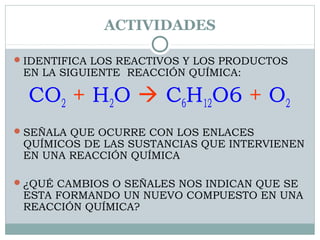 ACTIVIDADES
 IDENTIFICA LOS REACTIVOS Y LOS PRODUCTOS

EN LA SIGUIENTE REACCIÓN QUÍMICA:

CO2 + H2O  C6H12O6 + O2
 SEÑALA QUE OCURRE CON LOS ENLACES

QUÍMICOS DE LAS SUSTANCIAS QUE INTERVIENEN
EN UNA REACCIÓN QUÍMICA

 ¿QUÉ CAMBIOS O SEÑALES NOS INDICAN QUE SE

ESTA FORMANDO UN NUEVO COMPUESTO EN UNA
REACCIÓN QUÍMICA?

 