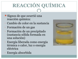 REACCIÓN QUÍMICA
Signos de que ocurrió una
-

-

-

reacción química:
Cambio de color en la sustancia
Formación de un gas
Formación de un precipitado
(sustancia sólida formada en
una solución)
Energía liberada como energía
térmica o calor, luz o energía
eléctrica
Energía absorbida

 