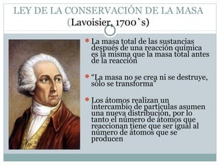LEY DE LA CONSERVACIÓN DE LA MASA
(Lavoisier, 1700`s)
La masa total de las sustancias

después de una reacción química
es la misma que la masa total antes
de la reacción

“La masa no se crea ni se destruye,

sólo se transforma”

Los átomos realizan un

intercambio de partículas asumen
una nueva distribución, por lo
tanto el número de átomos que
reaccionan tiene que ser igual al
número de átomos que se
producen

 