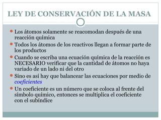 LEY DE CONSERVACIÓN DE LA MASA
 Los átomos solamente se reacomodan después de una

reacción química
 Todos los átomos de los reactivos llegan a formar parte de
los productos
 Cuando se escriba una ecuación química de la reacción es
NECESARIO verificar que la cantidad de átomos no haya
variado de un lado ni del otro
 Sino es así hay que balancear las ecuaciones por medio de
coeficientes
 Un coeficiente es un número que se coloca al frente del
símbolo químico, entonces se multiplica el coeficiente
con el subíndice

 