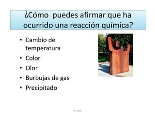 ¿Cómo puedes afirmar que ha ocurrido una reacción química? 
•Cambio de temperatura 
•Color 
•Olor 
•Burbujas de gas 
•Precipitado 
M. Ortiz  
