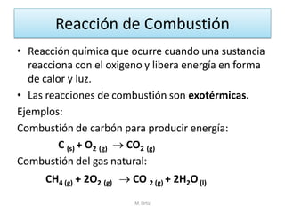 Reacción de Combustión 
•Reacción química que ocurre cuando una sustancia reacciona con el oxigeno y libera energía en forma de calor y luz. 
•Las reacciones de combustión son exotérmicas. 
Ejemplos: 
Combustión de carbón para producir energía: 
C (s) + O2 (g)  CO2 (g) 
Combustión del gas natural: 
CH4 (g) + 2O2 (g)  CO 2 (g) + 2H2O (l) 
M. Ortiz  