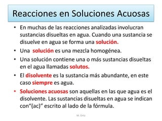 Reacciones en Soluciones Acuosas 
•En muchas de las reacciones analizadas involucran sustancias disueltas en agua. Cuando una sustancia se disuelve en agua se forma una solución. 
•Una solución es una mezcla homogénea. 
•Una solución contiene una o más sustancias disueltas en el agua llamadas solutos. 
•El disolvente es la sustancia más abundante, en este caso siempre es agua. 
•Soluciones acuosas son aquellas en las que agua es el disolvente. Las sustancias disueltas en agua se indican con“(ac)” escrito al lado de la fórmula. 
M. Ortiz  