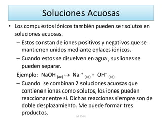Soluciones Acuosas 
•Los compuestos iónicos también pueden ser solutos en soluciones acuosas. 
–Estos constan de iones positivos y negativos que se mantienen unidos mediante enlaces iónicos. 
–Cuando estos se disuelven en agua , sus iones se pueden separar. 
Ejemplo: NaOH (ac)  Na + (ac) + OH (ac) 
–Cuando se combinan 2 soluciones acuosas que contienen iones como solutos, los iones pueden reaccionar entre si. Dichas reacciones siempre son de doble desplazamiento. Me puede formar tres productos. 
M. Ortiz  