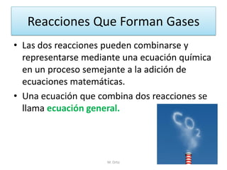 Reacciones Que Forman Gases 
•Las dos reacciones pueden combinarse y representarse mediante una ecuación química en un proceso semejante a la adición de ecuaciones matemáticas. 
•Una ecuación que combina dos reacciones se llama ecuación general. 
M. Ortiz  