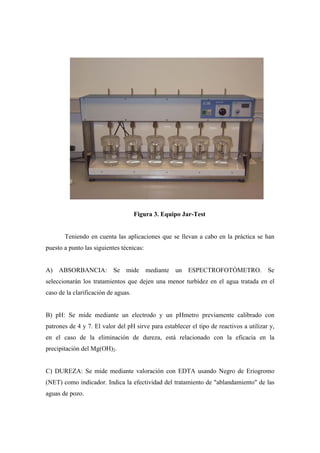 Figura 3. Equipo Jar-Test
Teniendo en cuenta las aplicaciones que se llevan a cabo en la práctica se han
puesto a punto las siguientes técnicas:
A) ABSORBANCIA: Se mide mediante un ESPECTROFOTÓMETRO. Se
seleccionarán los tratamientos que dejen una menor turbidez en el agua tratada en el
caso de la clarificación de aguas.
B) pH: Se mide mediante un electrodo y un pHmetro previamente calibrado con
patrones de 4 y 7. El valor del pH sirve para establecer el tipo de reactivos a utilizar y,
en el caso de la eliminación de dureza, está relacionado con la eficacia en la
precipitación del Mg(OH)2.
C) DUREZA: Se mide mediante valoración con EDTA usando Negro de Eriogromo
(NET) como indicador. Indica la efectividad del tratamiento de "ablandamiento" de las
aguas de pozo.
 
