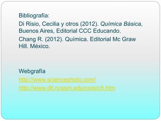 Bibliografía:
Di Risio, Cecilia y otros (2012). Química Básica,
Buenos Aires, Editorial CCC Educando.
Chang R. (2012). Química. Editorial Mc Graw
Hill. México.
Webgrafía
http://www.sciencephoto.com/
http://www.dlt.ncssm.edu/core/c5.htm
 