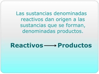 Las sustancias denominadas
reactivos dan origen a las
sustancias que se forman,
denominadas productos.
Reactivos Productos
 