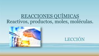 REACCIONES QUÍMICAS
Reactivos, productos, moles, moléculas.
LECCIÓN
 