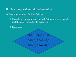 II. Un compuesto en dos elementos
 Descomposición de hidróxidos
    Cuando se descompone un hidróxido nos da el óxido
     metálico correspondiente más agua

    Ejemplos:


                   NaOH  Na2O + H2O

                  Ca(OH)2  CaO + H2O

                  Fe(OH)2  FeO + H2O
 