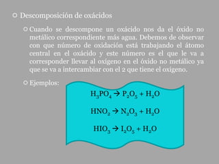  Descomposición de oxácidos
    Cuando se descompone un oxácido nos da el óxido no
     metálico correspondiente más agua. Debemos de observar
     con que número de oxidación está trabajando el átomo
     central en el oxácido y este número es el que le va a
     corresponder llevar al oxígeno en el óxido no metálico ya
     que se va a intercambiar con el 2 que tiene el oxigeno.

    Ejemplos:
                         H3PO4  P2O5 + H2O

                         HNO2  N2O3 + H2O

                          HIO3  I2O5 + H2O
 