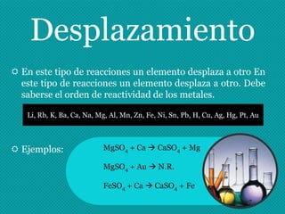 Desplazamiento
 En este tipo de reacciones un elemento desplaza a otro En
  este tipo de reacciones un elemento desplaza a otro. Debe
  saberse el orden de reactividad de los metales.

   Li, Rb, K, Ba, Ca, Na, Mg, Al, Mn, Zn, Fe, Ni, Sn, Pb, H, Cu, Ag, Hg, Pt, Au



 Ejemplos:                MgSO4 + Ca  CaSO4 + Mg

                           MgSO4 + Au  N.R.

                           FeSO4 + Ca  CaSO4 + Fe
 