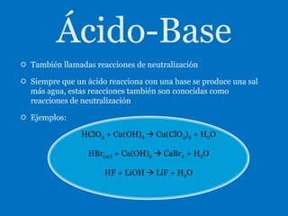  También llamadas reacciones de neutralización

 Siempre que un ácido reacciona con una base se produce una sal
  más agua, estas reacciones también son conocidas como
  reacciones de neutralización

 Ejemplos:

                HClO4 + Cu(OH)2  Cu(ClO4)2 + H2O

                  HBr(ac) + Ca(OH)2  CaBr2 + H2O

                      HF + LiOH  LiF + H2O
 
