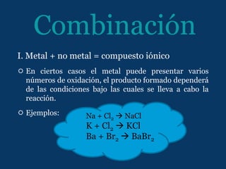 Combinación
I. Metal + no metal = compuesto iónico
 En ciertos casos el metal puede presentar varios
  números de oxidación, el producto formado dependerá
  de las condiciones bajo las cuales se lleva a cabo la
  reacción.
 Ejemplos:        Na + Cl2  NaCl
                   K + Cl2  KCl
                   Ba + Br2  BaBr2
 