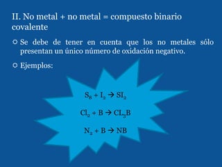 II. No metal + no metal = compuesto binario
covalente
 Se debe de tener en cuenta que los no metales sólo
  presentan un único número de oxidación negativo.
 Ejemplos:


                  S8 + I2  SI2

                 Cl2 + B  CL3B

                  N2 + B  NB
 