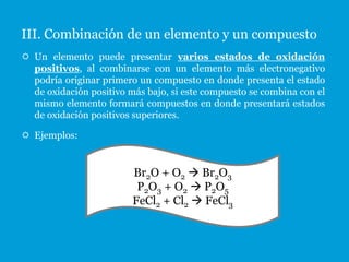 III. Combinación de un elemento y un compuesto
 Un elemento puede presentar varios estados de oxidación
  positivos, al combinarse con un elemento más electronegativo
  podría originar primero un compuesto en donde presenta el estado
  de oxidación positivo más bajo, si este compuesto se combina con el
  mismo elemento formará compuestos en donde presentará estados
  de oxidación positivos superiores.

 Ejemplos:


                         Br2O + O2  Br2O3
                          P2O3 + O2  P2O5
                         FeCl2 + Cl2  FeCl3
 