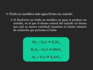  Óxido no metálico más agua forma un oxácido
    Al disolverse un óxido no metálico en agua se produce un
     oxácido, en el que el átomo central del oxácido (el átomo
     que está en menor cantidad) mantiene el mismo número
     de oxidación que presenta el óxido



                   SO3 + H2O  H2SO4

                  Br2O7 + H2O  HBrO4

                   As2 + H20  H2AsO4
 