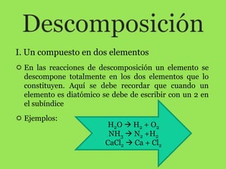 I. Un compuesto en dos elementos
 En las reacciones de descomposición un elemento se
  descompone totalmente en los dos elementos que lo
  constituyen. Aquí se debe recordar que cuando un
  elemento es diatómico se debe de escribir con un 2 en
  el subíndice
 Ejemplos:
                          H2O  H2 + O2
                          NH3  N2 +H2
                         CaCl2  Ca + Cl2
 