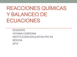 REACCIONES QUÍMICAS 
Y BALANCEO DE 
ECUACIONES 
DOCENTE 
VIVIANA CARDONA 
INSTITUCION EDUCATIVA PIO XII 
MOCOA 
2014 
 