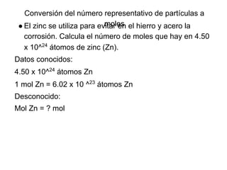 Conversión del número representativo de partículas a
                             moles
 ● El zinc se utiliza para evitar en el hierro y acero la
  corrosión. Calcula el número de moles que hay en 4.50
  x 10^24 átomos de zinc (Zn).
Datos conocidos:
4.50 x 10^24 átomos Zn
1 mol Zn = 6.02 x 10 ^23 átomos Zn
Desconocido:
Mol Zn = ? mol
 
