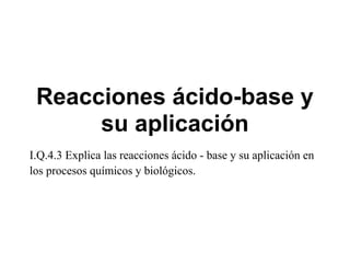 Reacciones ácido-base y
      su aplicación
I.Q.4.3 Explica las reacciones ácido - base y su aplicación en
los procesos químicos y biológicos.
 