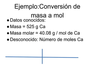 Ejemplo:Conversión de
        masa a mol
● Datos conocidos:
● Masa = 525 g Ca
● Masa molar = 40.08 g / mol de Ca
● Desconocido: Número de moles Ca
 