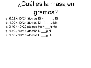 ¿Cuál es la masa en
             gramos?
a. 6.02 x 10^24 átomos Bi = _____g Bi
b. 1.00 x 10^24 átomos Mn = ___g Mn
c. 3.40 x 10^22 átomos He = ___g He
d. 1.50 x 10^15 átomos N ___g N
e. 1.50 x 10^15 átomos U ___g U
 