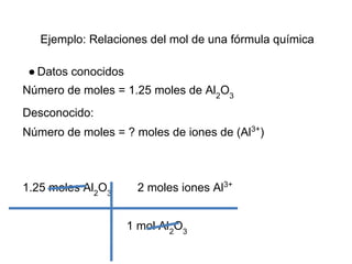 Ejemplo: Relaciones del mol de una fórmula química

 ● Datos conocidos
Número de moles = 1.25 moles de Al2O3
Desconocido:
Número de moles = ? moles de iones de (Al3+)



1.25 moles Al2O3      2 moles iones Al3+


                     1 mol Al2O3
 