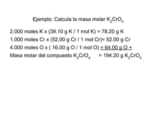 Ejemplo: Calcula la masa molar K2CrO4

2.000 moles K x (39.10 g K / 1 mol K) = 78.20 g K
1.000 moles Cr x (52.00 g Cr / 1 mol Cr)= 52.00 g Cr
4.000 moles O x ( 16.00 g O / 1 mol O) = 64.00 g O +
Masa molar del compuesto K2CrO4       = 194.20 g K2CrO4
 