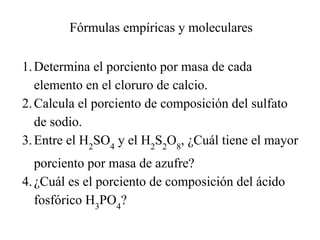 Fórmulas empíricas y moleculares

1. Determina el porciento por masa de cada
   elemento en el cloruro de calcio.
2. Calcula el porciento de composición del sulfato
   de sodio.
3. Entre el H2SO4 y el H2S2O8, ¿Cuál tiene el mayor
   porciento por masa de azufre?
4. ¿Cuál es el porciento de composición del ácido
   fosfórico H3PO4?
 