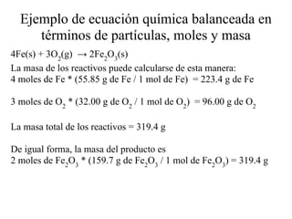 Ejemplo de ecuación química balanceada en
     términos de partículas, moles y masa
4Fe(s) + 3O2(g) → 2Fe2O3(s)
La masa de los reactivos puede calcularse de esta manera:
4 moles de Fe * (55.85 g de Fe / 1 mol de Fe) = 223.4 g de Fe

3 moles de O2 * (32.00 g de O2 / 1 mol de O2) = 96.00 g de O2

La masa total de los reactivos = 319.4 g

De igual forma, la masa del producto es
2 moles de Fe2O3 * (159.7 g de Fe2O3 / 1 mol de Fe2O3) = 319.4 g
 