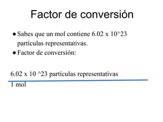 Factor de conversión
● Sabes que un mol contiene 6.02 x 10^23
  partículas representativas.
● Factor de conversión:


6.02 x 10 ^23 partículas representativas
1 mol
 